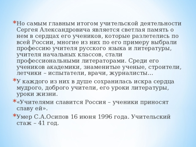 Но самым главным итогом учительской деятельности Сергея Александровича является светлая память о нем в сердцах его учеников, которые разлетелись по всей России, многие из них по его примеру выбрали профессию учителя русского языка и литературы, учителя начальных классов, стали профессиональными литераторами. Среди его учеников академики, знаменитые ученые, строители, летчики – испытатели, врачи, журналисты… У каждого из них в душе сохранилась искра сердца мудрого, доброго учители, его уроки литературы, уроки жизни. «Учителями славится Россия – ученики приносят славу ей». Умер С.А.Осипов 16 июня 1996 года. Учительский стаж – 41 год.