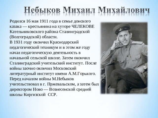 Родился 16 мая 1911 года в семье донского казака — крестьянина на хуторе ЧЕЛЕКОВЕ Кательниковского района Сталинградской (Волгоградской) области. В 1931 году окончил Краснодарский педагогический техникум и в этом же году начал педагогическую деятельность в начальной сельской школе. Затем окончил Сталинградский учительский институт. После войны заочно окончил Московский литературный институт имени А.М.Горького. Перед началом войны М.Небыков учительствовал в г. Пржевальском, а затем был директором Ново — Вознесенской средней школы Киргизской  ССР.