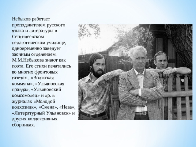 Небыков работает преподавателем русского языка и литературы в Сенгилеевском педагогическом училище, одновременно заведует заочным отделением. М.М.Небыкова знают как поэта. Его стихи печатались во многих фронтовых газетах , «Волжская коммуна», «Ульяновская правда», «Ульяновский комсомолец» и др. в журналах «Молодой колхозник», «Смена», «Нева», «Литературный Ульяновск» и других коллективных сборниках.