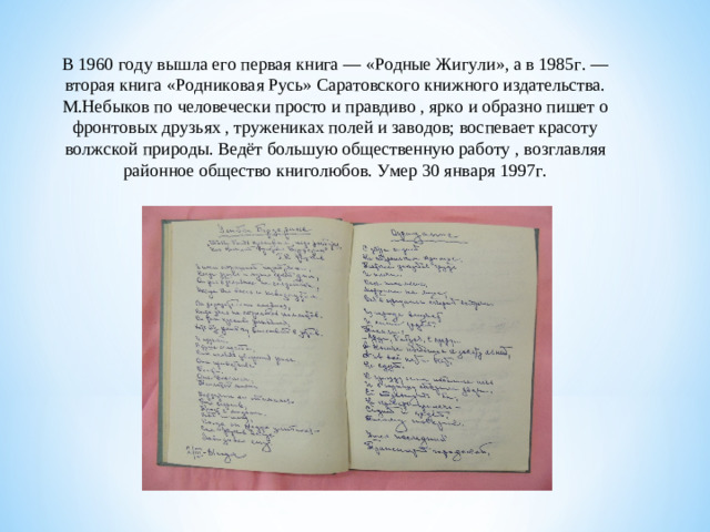 В 1960 году вышла его первая книга — «Родные Жигули», а в 1985г. — вторая книга «Родниковая Русь» Саратовского книжного издательства. М.Небыков по человечески просто и правдиво , ярко и образно пишет о фронтовых друзьях , тружениках полей и заводов; воспевает красоту волжской природы. Ведёт большую общественную работу , возглавляя районное общество книголюбов. Умер 30 января 1997г.