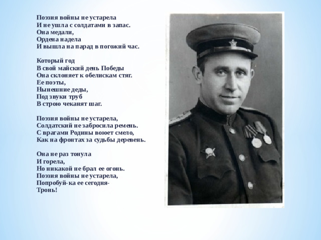 Поэзия войны не устарела  И не ушла с солдатами в запас.  Она медали,  Ордена надела  И вышла на парад в погожий час.   Который год  В свой майский день Победы  Она склоняет к обелискам стяг.  Ее поэты,  Нынешние деды,  Под звуки труб  В строю чеканят шаг.   Поэзия войны не устарела,  Солдатский не забросила ремень.  С врагами Родины воюет смело,  Как на фронтах за судьбы деревень.   Она не раз тонула  И горела,  Но никакой не брал ее огонь.  Поэзия войны не устарела,  Попробуй-ка ее сегодня-  Тронь!