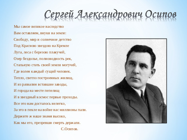 Мы самое великое наследство Вам оставляем, внуки на земле: Свободу, мир и солнечное детство Под Красною звездою на Кремле Луга, леса с березою плакучей, Озер бездолье, полноводность рек, Стальную стать своей земли могучей, Где волен каждый сущий человек. Тепло, светло построенных жилищ, И из развалин вставшие заводы, И города на месте пепелищ И в звездный космос первые проходы. Все это нам досталось нелегко, За это в пекле на войне нас миллионы пали. Держите ж наше знамя высоко, Как мы его, презревши смерть держали.  С.Осипов.
