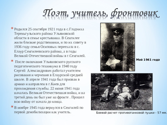 Родился 25 сентября 1921 года в с.Гладчиха Тереньгульского района Ульяновской области в семье крестьянина. В Сенгилее жили близкие родственники, и по их совету в 1936 году семья Осиповых переехала в с. Елаур Сенгилеевского района, а в годы Великой Отечественной войны в г.Сенгилей.  После окончания Ульяновского русского педагогического техникума в 1940 году Сергей Александрович работал учителем рисования и черчения в Елаурской средней школе. В апреле 1941 года был призван в армию и направлен в г.Киев для прохождения службы. 22 июня 1941 года началась Великая Отечественная война, и на третий день он был уже на фронте . Прошел всю войну от начала до конца. В ноябре 1945 года вернулся в Сенгилей по первой демобилизации как учитель.