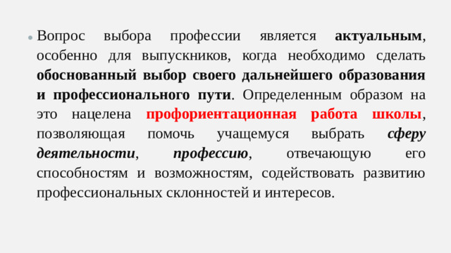 Вопрос выбора профессии является актуальным , особенно для выпускников, когда необходимо сделать обоснованный выбор своего дальнейшего образования и профессионального пути . Определенным образом на это нацелена профориентационная работа школы , позволяющая помочь учащемуся выбрать сферу деятельности , профессию , отвечающую его способностям и возможностям, содействовать развитию профессиональных склонностей и интересов. Вопрос выбора профессии является актуальным , особенно для выпускников, когда необходимо сделать обоснованный выбор своего дальнейшего образования и профессионального пути . Определенным образом на это нацелена профориентационная работа школы , позволяющая помочь учащемуся выбрать сферу деятельности , профессию , отвечающую его способностям и возможностям, содействовать развитию профессиональных склонностей и интересов.