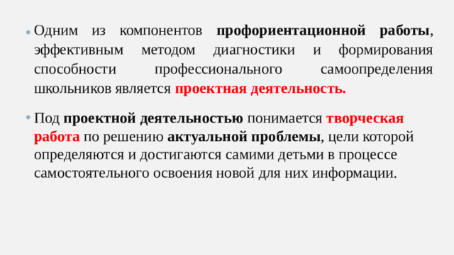 Одним из компонентов профориентационной работы , эффективным методом диагностики и формирования способности профессионального самоопределения школьников является проектная деятельность. Под проектной деятельностью понимается творческая работа по решению актуальной проблемы , цели которой определяются и достигаются самими детьми в процессе самостоятельного освоения новой для них информации.