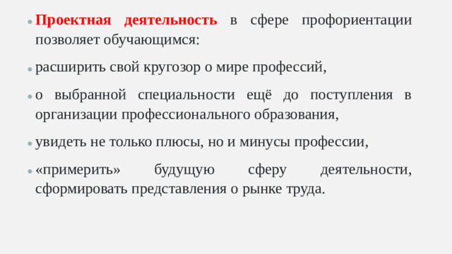 Проектная деятельность в сфере профориентации позволяет обучающимся: расширить свой кругозор о мире профессий, о выбранной специальности ещё до поступления в организации профессионального образования, увидеть не только плюсы, но и минусы профессии, «примерить» будущую сферу деятельности, сформировать представления о рынке труда.