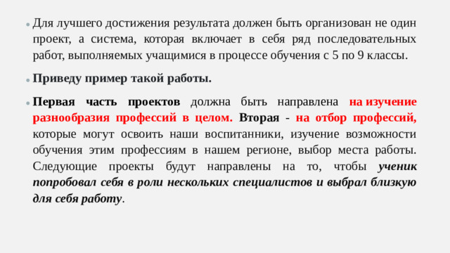Для лучшего достижения результата должен быть организован не один проект, а система, которая включает в себя ряд последовательных работ, выполняемых учащимися в процессе обучения с 5 по 9 классы. Приведу пример такой работы. Первая часть проектов должна быть направлена на изучение разнообразия профессий в целом. Вторая - на отбор профессий, которые могут освоить наши воспитанники, изучение возможности обучения этим профессиям в нашем регионе, выбор места работы. Следующие проекты будут направлены на то, чтобы ученик попробовал себя в роли нескольких специалистов и выбрал близкую для себя работу .