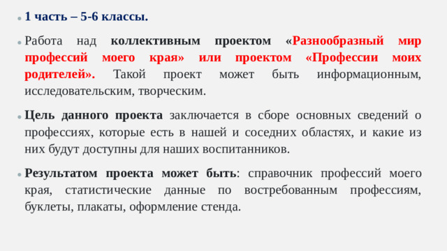 1 часть – 5-6 классы. Работа над коллективным проектом « Разнообразный мир профессий моего края» или проектом «Профессии моих родителей». Такой проект может быть информационным, исследовательским, творческим. Цель данного проекта заключается в сборе основных сведений о профессиях, которые есть в нашей и соседних областях, и какие из них будут доступны для наших воспитанников. Результатом проекта может быть : справочник профессий моего края, статистические данные по востребованным профессиям, буклеты, плакаты, оформление стенда.
