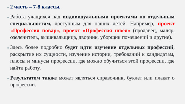 2 часть – 7-8 классы. Работа учащихся над индивидуальными проектами по отдельным специальностям, доступным для наших детей. Например, проект «Профессия повар», проект «Профессия швея» (продавец, маляр, озеленитель, вышивальщица, дворник, уборщик помещений и другие). Здесь более подробно будет идти изучение отдельных профессий , раскрытие их сущности, изучение истории, требований к кандидатам, плюсы и минусы профессии, где можно обучиться этой профессии, где найти работу. Результатом также может являться справочник, буклет или плакат о профессии.