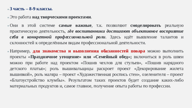 3 часть – 8-9 классы. Это работа над творческими проектами . Они в этой системе самые важные , т.к. позволяют смоделировать реальную практическую деятельность, где воспитанники достигают объективное восприятие себя в конкретной профессиональной роли . Здесь идёт выявление талантов и склонностей к определённым видам профессиональной деятельности. Например, для знакомства и выполнения обязанностей повара можно выполнить проекты « Праздничное угощение» или «Семейный обед»; включиться в роль швеи можно при работе над проектом «Пошив чехлов для стульев», «Пошив нарядного детского платья»; роль вышивальщицы раскроет проект «Декорирование жилета вышивкой», роль маляра – проект «Художественная роспись стен», озеленителя – проект «Благоустройство клумбы». Результатом таких проектов будет создание каких-либо материальных продуктов и, самое главное, получение опыта работы по профессии.