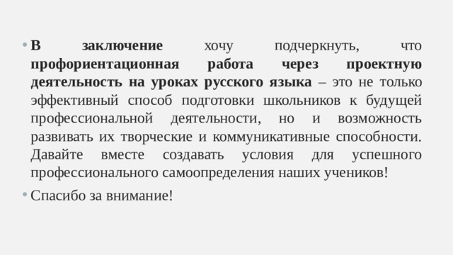 В заключение хочу подчеркнуть, что профориентационная работа через проектную деятельность на уроках русского языка – это не только эффективный способ подготовки школьников к будущей профессиональной деятельности, но и возможность развивать их творческие и коммуникативные способности. Давайте вместе создавать условия для успешного профессионального самоопределения наших учеников! Спасибо за внимание!