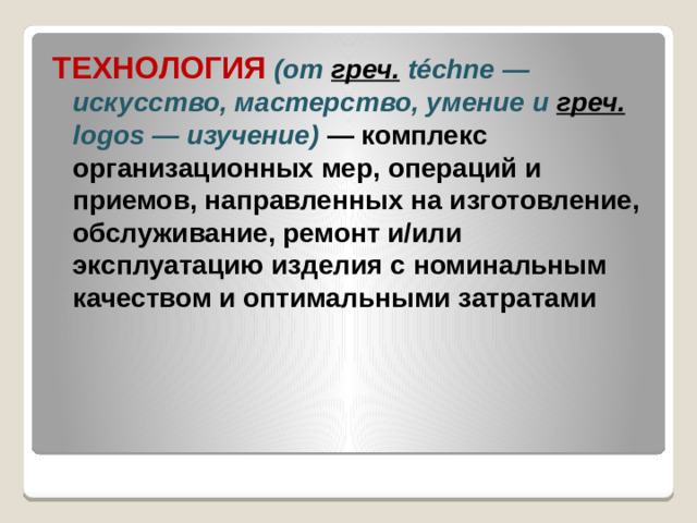 ТЕХНОЛОГИЯ  (от греч.  téchne — искусство, мастерство, умение и греч.  logos — изучение) — комплекс организационных мер, операций и приемов, направленных на изготовление, обслуживание, ремонт и/или эксплуатацию изделия с номинальным качеством и оптимальными затратами