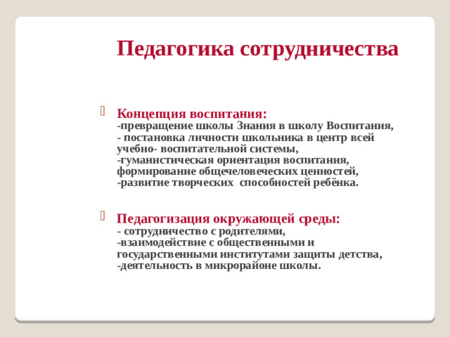 Педагогика сотрудничества   Концепция воспитания:  -превращение школы Знания в школу Воспитания,  - постановка личности школьника в центр всей учебно- воспитательной системы,  -гуманистическая ориентация воспитания, формирование общечеловеческих ценностей,  -развитие творческих способностей ребёнка.  Педагогизация окружающей среды:  - сотрудничество с родителями,  -взаимодействие с общественными и государственными институтами защиты детства,  -деятельность в микрорайоне школы.