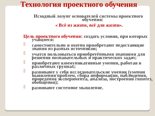 Технология проектного обучения Исходный лозунг основателей системы проектного обучения:  « Всё из жизни, всё для жизни».  Цель проектного обучения: создать условия, при которых учащиеся: самостоятельно и охотно приобретают недостающие знания из разных источников; учатся пользоваться приобретёнными знаниями для решения познавательных и практических задач; приобретают коммуникативные умения, работая в различных группах; развивают у себя исследовательские умения (умения выявления проблем, сбора информации, наблюдения, проведения эксперимента, анализа, построения гипотез, обобщения); развивают системное мышление.