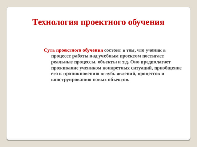 Технология проектного обучения Суть проектного обучения состоит в том, что ученик в процессе работы над учебным проектом постигает реальные процессы, объекты и т.д. Оно предполагает проживание учеником конкретных ситуаций, приобщение его к проникновению вглубь явлений, процессов и конструированию новых объектов.