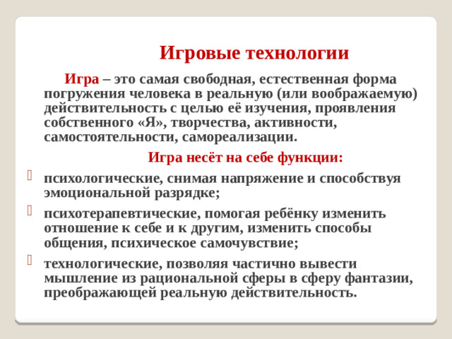 Игровые технологии     Игра – это самая свободная, естественная форма погружения человека в реальную (или воображаемую) действительность с целью её изучения, проявления собственного «Я», творчества, активности, самостоятельности, самореализации.   Игра несёт на себе функции: психологические, снимая напряжение и способствуя эмоциональной разрядке; психотерапевтические, помогая ребёнку изменить отношение к себе и к другим, изменить способы общения, психическое самочувствие; технологические, позволяя частично вывести мышление из рациональной сферы в сферу фантазии, преображающей реальную действительность.