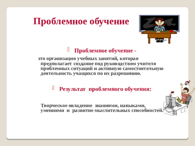 Проблемное обучение   Проблемное обучение -  это организация учебных занятий, которая предполагает создание под руководством учителя проблемных ситуаций и активную самостоятельную деятельность учащихся по их разрешению.  Результат проблемного обучения:   Творческое овладение знаниями, навыками, умениями и развитие мыслительных способностей.