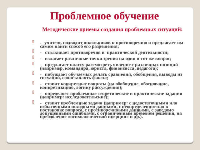 Проблемное обучение Методические приемы создания проблемных ситуаций:  -   учитель подводит школьников к противоречию и предлагает им самим найти способ его разрешения; -   сталкивает противоречия в практической деятельности; -   излагает различные точки зрения на один и тот же вопрос; -   предлагает классу рассмотреть явление с различных позиций (например, командира, юриста, финансиста, педагога); -   побуждает обучаемых делать сравнения, обобщения, выводы из ситуации, сопоставлять факты; -   ставит конкретные вопросы (на обобщение, обоснование, конкретизацию, логику рассуждения); -   определяет проблемные теоретические и практические задания (например: исследовательские); -   ставит проблемные задачи (например: с недостаточными или избыточными исходными данными, с неопределенностью в постановке вопроса, с противоречивыми данными, с заведомо допущенными ошибками, с ограниченным временем решения, на преодоление «психологической инерции» и др.).