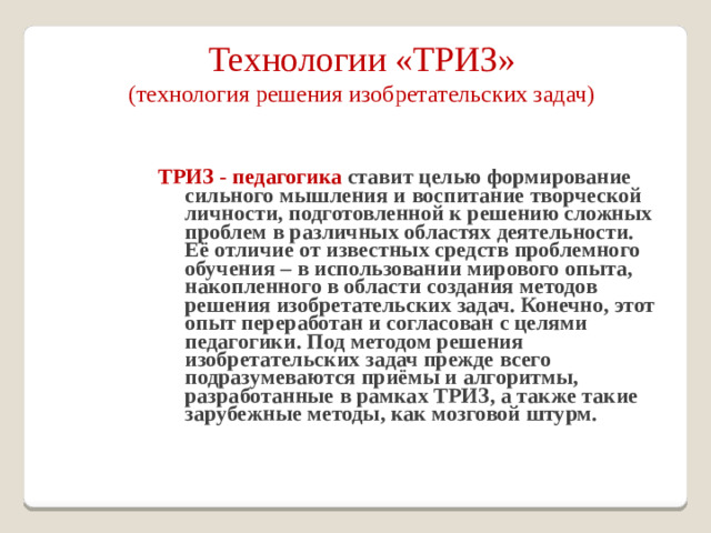 Технологии «ТРИЗ»  (технология решения изобретательских задач) ТРИЗ - педагогика ставит целью формирование сильного мышления и воспитание творческой личности, подготовленной к решению сложных проблем в различных областях деятельности. Её отличие от известных средств проблемного обучения – в использовании мирового опыта, накопленного в области создания методов решения изобретательских задач. Конечно, этот опыт переработан и согласован с целями педагогики. Под методом решения изобретательских задач прежде всего подразумеваются приёмы и алгоритмы, разработанные в рамках ТРИЗ, а также такие зарубежные методы, как мозговой штурм.