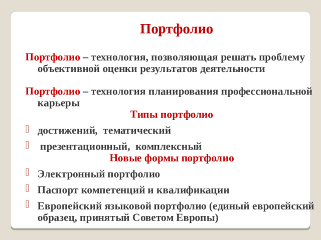 Портфолио   Портфолио  – технология, позволяющая решать проблему объективной оценки результатов деятельности  Портфолио – технология планирования профессиональной карьеры Типы портфолио достижений, тематический  презентационный, комплексный Новые формы портфолио Электронный портфолио Паспорт компетенций и квалификации Европейский языковой портфолио (единый европейский образец, принятый Советом Европы)