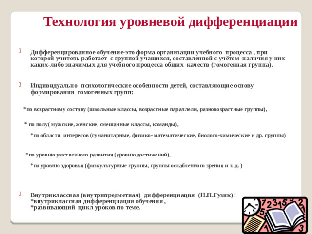 Технология уровневой дифференциации   Дифференцированное обучение-это форма организации учебного процесса , при которой учитель работает с группой учащихся, составленной с учётом наличия у них каких-либо значимых для учебного процесса общих качеств (гомогенная группа).  Индивидуально- психологические особенности детей, составляющие основу формирования гомогенных групп:    *по возрастному составу (школьные классы, возрастные параллели, разновозрастные группы),    * по полу( мужские, женские, смешанные классы, команды),   *по области интересов (гуманитарные, физико- математические, биолого-химические и др. группы)   *по уровню умственного развития (уровню достижений),   *по уровню здоровья (физкультурные группы, группы ослабленного зрения и т. д. )   Внутриклассная (внутрипредметная) дифференциация (Н.П.Гузик):  *внутриклассная дифференциация обучения ,  *развивающий цикл уроков по теме.