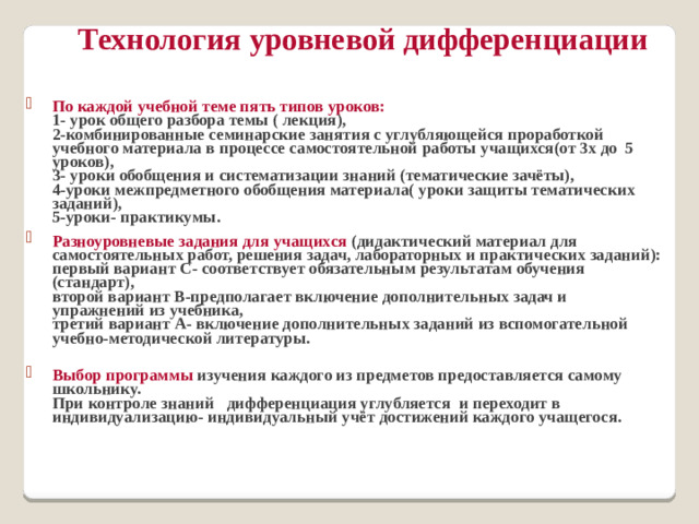 Технология уровневой дифференциации   По каждой учебной теме пять типов уроков:  1- урок общего разбора темы ( лекция),  2-комбинированные семинарские занятия с углубляющейся проработкой учебного материала в процессе самостоятельной работы учащихся(от 3х до 5 уроков),  3- уроки обобщения и систематизации знаний (тематические зачёты),  4-уроки межпредметного обобщения материала( уроки защиты тематических заданий),  5-уроки- практикумы. Разноуровневые задания для учащихся (дидактический материал для самостоятельных работ, решения задач, лабораторных и практических заданий):  первый вариант С- соответствует обязательным результатам обучения  (стандарт),  второй вариант В-предполагает включение дополнительных задач и упражнений из учебника,  третий вариант А- включение дополнительных заданий из вспомогательной учебно-методической литературы.   Выбор программы изучения каждого из предметов предоставляется самому школьнику.  При контроле знаний дифференциация углубляется и переходит в индивидуализацию- индивидуальный учёт достижений каждого учащегося.