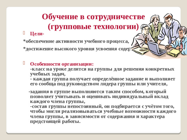 Обучение в сотрудничестве  (групповые технологии) Цели- *обеспечение активности учебного процесса, *достижение высокого уровня усвоения содержания.  Особенности организации:  -класс на уроке делится на группы для решения конкретных учебных задач,  - каждая группа получает определённое задание и выполняет его сообща под руководством лидера группы или учителя,  -задания в группе выполняются таким способом, который позволяет учитывать и оценивать индивидуальный вклад каждого члена группы,  -состав группы непостоянный, он подбирается с учётом того, чтобы могли реализовываться учебные возможности каждого члена группы, в зависимости от содержания и характера предстоящей работы.