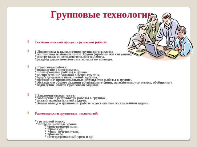 Групповые технологии Технологический процесс групповой работы:   1.Подготовка к выполнению группового задания-  *постановка познавательной задачи (проблемной ситуации),  *инструктаж о последовательности работы,  *раздача дидактического материала по группам.   2.Групповая работа:  *знакомство с материалом,  * планирование работы в группе  *распределение заданий внутри группы,  *индивидуальное выполнение задания,  *обсуждение индивидуальных результатов работы в группе,  *обсуждение общего задания группы(замечания, дополнения, уточнения, обобщения),  *подведение итогов группового задания.  3.Заключительная часть-  *сообщение о результатах работы в группах,  *анализ познавательной задачи,  *общий вывод о групповой работе и достижении поставленной задачи.  Разновидности групповых технологий:    * групповой опрос,  * нетрадиционные уроки-  * урок-конференция,  * урок-суд,  * урок- путешествие,  * урок-игра,  * интегрированный урок и др.
