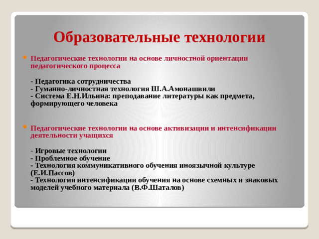 Образовательные технологии Педагогические технологии на основе личностной ориентации педагогического процесса  - Педагогика сотрудничества  - Гуманно-личностная технология Ш.А.Амонашвили  - Система Е.Н.Ильина: преподавание литературы как предмета, формирующего человека  Педагогические технологии на основе активизации и интенсификации деятельности учащихся    - Игровые технологии  - Проблемное обучение  - Технология коммуникативного обучения иноязычной культуре (Е.И.Пассов)  - Технология интенсификации обучения на основе схемных и знаковых моделей учебного материала (В.Ф.Шаталов)
