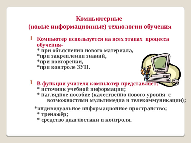 Компьютерные  (новые информационные) технологии обучения Компьютер используется на всех этапах процесса обучения-  * при объяснении нового материала,  *при закреплении знаний,  *при повторении,  *при контроле ЗУН.  В функции учителя компьютер представляет:  * источник учебной информации;  * наглядное пособие (качественно нового уровня с возможностями мультимедиа и телекоммуникации);  *индивидуальное информационное пространство;  * тренажёр;  * средство диагностики и контроля.