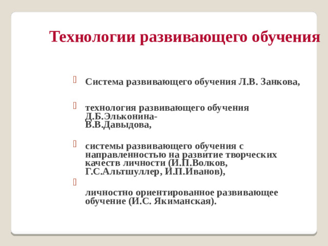 Технологии развивающего обучения Система развивающего обучения Л.В. Занкова,  технология развивающего обучения Д.Б.Эльконина-  В.В.Давыдова,   системы развивающего обучения с направленностью на развитие творческих качеств личности (И.П.Волков, Г.С.Альтшуллер, И.П.Иванов),  личностно ориентированное развивающее обучение (И.С. Якиманская).