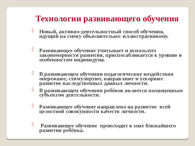Технологии развивающего обучения Новый, активно-деятельностный способ обучения, идущий на смену объяснительно- иллюстративному.  Развивающее обучение учитывает и использует закономерности развития, приспосабливается к уровню и особенностям индивидума.  В развивающем обучении педагогические воздействия опережают, стимулируют, направляют и ускоряют развитие наследственных данных личности. В развивающем обучении ребёнок является полноценным субъектом деятельности.   Развивающее обучение направлено на развитие всей целостной совокупности качеств личности.   Развивающее обучение происходит в зоне ближайшего развития ребёнка.