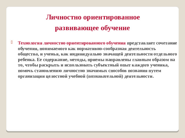 Личностно ориентированное  развивающее обучение  Технология личностно ориентированного обучения представляет сочетание обучения, понимаемого как нормативно-сообразная деятельность общества, и ученья, как индивидуально значащей деятельности отдельного ребенка. Ее содержание, методы, приемы направлены главным образом на то, чтобы раскрыть и использовать субъектный опыт каждого ученика, помочь становлению личностно значимых способов познания путем организации целостной учебной (познавательной) деятельности.