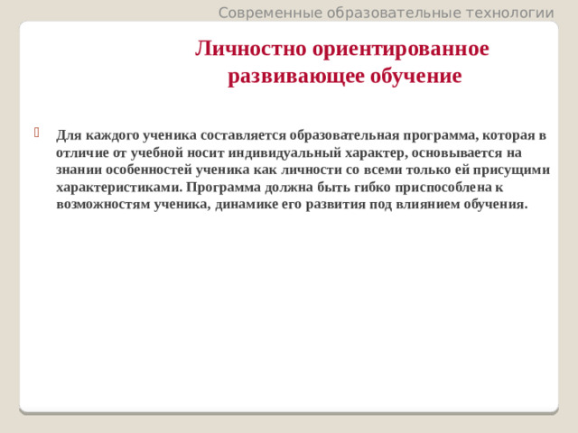Современные образовательные технологии Личностно ориентированное  развивающее обучение Для каждого ученика составляется образовательная программа, которая в отличие от учебной носит индивидуальный характер, основывается на знании особенностей ученика как личности со всеми только ей присущими характеристиками. Программа должна быть гибко приспособлена к возможностям ученика, динамике его развития под влиянием обучения.