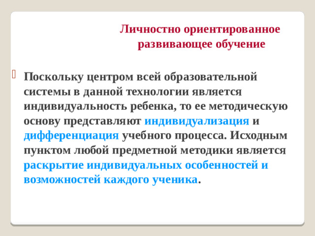 Личностно ориентированное  развивающее обучение Поскольку центром всей образовательной системы в данной технологии является индивидуальность ребенка, то ее методическую основу представляют индивидуализация и дифференциация учебного процесса. Исходным пунктом любой предметной методики является раскрытие индивидуальных особенностей и возможностей каждого ученика .