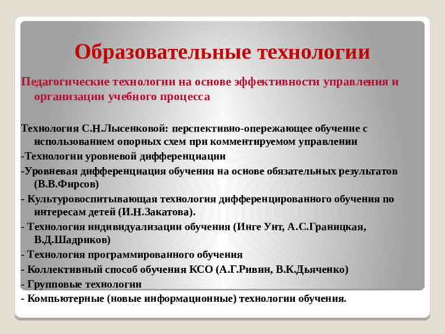 Образовательные технологии Педагогические технологии на основе эффективности управления и организации учебного процесса  Технология С.Н.Лысенковой: перспективно-опережающее обучение с использованием опорных схем при комментируемом управлении -Технологии уровневой дифференциации -Уровневая дифференциация обучения на основе обязательных результатов (В.В.Фирсов) - Культуровоспитывающая технология дифференцированного обучения по интересам детей (И.Н.Закатова). - Технология индивидуализации обучения (Инге Унт, А.С.Границкая, В.Д.Шадриков) - Технология программированного обучения - Коллективный способ обучения КСО (А.Г.Ривин, В.К.Дьяченко) - Групповые технологии - Компьютерные (новые информационные) технологии обучения.