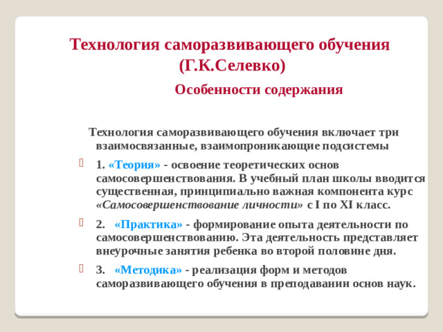 Технология саморазвивающего обучения  (Г.К.Селевко)  Особенности содержания   Технология саморазвивающего обучения включает три взаимосвязанные, взаимопроникающие подсистемы 1. «Теория» - освоение теоретических основ самосовершенствования. В учебный план школы вводится существенная, принципиально важная компонента курс «Самосовершенствование личности» с I по XI класс. 2.   «Практика» - формирование опыта деятельности по самосовершенствованию. Эта деятельность представляет внеурочные занятия ребенка во второй половине дня. 3.   «Методика» - реализация форм и методов саморазвивающего обучения в преподавании основ наук.
