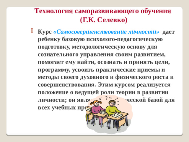 Технология саморазвивающего обучения  (Г.К. Селевко) Курс «Самосовершенствование личности» дает ребенку базовую психолого-педагогическую подготовку, методологическую основу для сознательного управления своим развитием, помогает ему найти, осознать и принять цели, программу, усвоить практические приемы и методы своего духовного и физического роста и совершенствования. Этим курсом реализуется положение о ведущей роли теории в развитии личности; он является теоретической базой для всех учебных предметов.