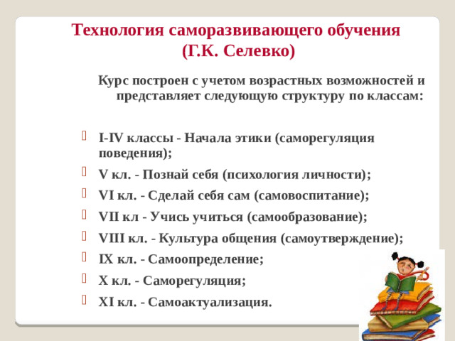 Технология саморазвивающего обучения  (Г.К. Селевко) Курс построен с учетом возрастных возможностей и представляет следующую структуру по классам:  I-IV классы - Начала этики (саморегуляция поведения); V кл. - Познай себя (психология личности); VI кл. - Сделай себя сам (самовоспитание); VII кл - Учись учиться (самообразование); VIII кл. - Культура общения (самоутверждение); IX кл. - Самоопределение; X кл. - Саморегуляция; XI кл. - Самоактуализация.