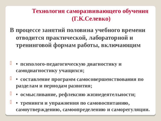 Технология саморазвивающего обучения  (Г.К.Селевко) В процессе занятий половина учебного времени отводится практической, лабораторной и тренинговой формам работы, включающим  •  психолого-педагогическую диагностику и самодиагностику учащихся; •  составление программ самосовершенствования по разделам и периодам развития; •  осмысливание, рефлексию жизнедеятельности; •  тренинги и упражнения по самовоспитанию, самоутверждению, самоопределению и саморегуляции.