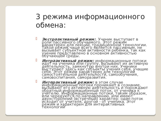 3 режима информационного обмена: Экстраактивный режим: . Ученик выступает в роли пассивного обучаемого. Этот режим характерен для лекций, традиционной технологии. Такой режим чаще всего является пассивным, не вызывает субъектной активности ребёнка, так как учение представлено в основном активностью обучающей среды. Интраактивный режим: информационные потоки идут на ученика или группу, вызывают их активную деятельность, замкнутую внутри них. Ученики выступают здесь как субъекты учения себя, учащие себя. Этот режим характерен для технологий самостоятельной деятельности, самообучения, самовоспитания, саморазвития. Интерактивный режим: в этом случае информационные потоки проникают в сознание, вызывают его активную деятельность и порождают обратный информационный поток, от ученика к учителю. Информационные потоки, таким образом, или чередуются по направлению, или имеют двухсторонний (встречный) характер: один поток исходит от учителя, другой - от ученика. Этот режим и характерен для интерактивных технологий