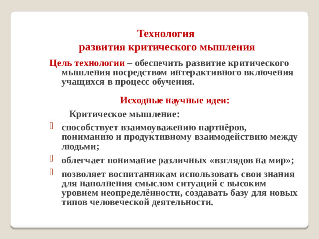 Технология  развития критического мышления   Цель технологии – обеспечить развитие критического мышления посредством интерактивного включения учащихся в процесс обучения.  Исходные научные идеи:  Критическое мышление: способствует взаимоуважению партнёров, пониманию и продуктивному взаимодействию между людьми; облегчает понимание различных «взглядов на мир»; позволяет воспитанникам использовать свои знания для наполнения смыслом ситуаций с высоким уровнем неопределённости, создавать базу для новых типов человеческой деятельности.