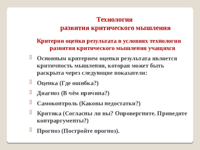 Технология  развития критического мышления   Критерии оценки результата в условиях технологии развития критического мышления учащихся Основным критерием оценки результата является критичность мышления, которая может быть раскрыта через следующие показатели: Оценка (Где ошибка?) Диагноз (В чём причина?) Самоконтроль (Каковы недостатки?) Критика (Согласны ли вы? Опровергните. Приведите контраргументы?) Прогноз (Постройте прогноз).