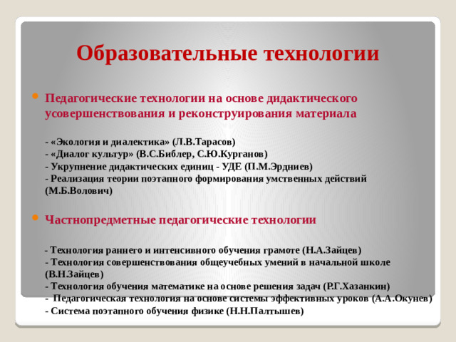Образовательные технологии Педагогические технологии на основе дидактического усовершенствования и реконструирования материала  - «Экология и диалектика» (Л.В.Тарасов)  - «Диалог культур» (В.С.Библер, С.Ю.Курганов)  - Укрупнение дидактических единиц - УДЕ (П.М.Эрдниев)  - Реализация теории поэтапного формирования умственных действий (М.Б.Волович)  Частнопредметные педагогические технологии    - Технология раннего и интенсивного обучения грамоте (Н.А.Зайцев)  - Технология совершенствования общеучебных умений в начальной школе (В.Н.Зайцев)  - Технология обучения математике на основе решения задач (Р.Г.Хазанкин)  - Педагогическая технология на основе системы эффективных уроков (А.А.Окунев)  - Система поэтапного обучения физике (Н.Н.Палтышев)