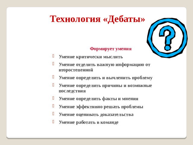 Технология «Дебаты»   Формирует умения Умение критически мыслить Умение отделить важную информацию от второстепенной Умение определить и вычленить проблему Умение определить причины и возможные последствия Умение определить факты и мнения Умение эффективно решать проблемы Умение оценивать доказательства Умение работать в команде Умение критически мыслить Умение отделить важную информацию от второстепенной Умение определить и вычленить проблему Умение определить причины и возможные последствия Умение определить факты и мнения Умение эффективно решать проблемы Умение оценивать доказательства Умение работать в команде