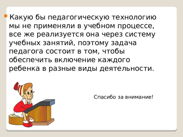 Какую бы педагогическую технологию мы не применяли в учебном процессе, все же реализуется она через систему учебных занятий, поэтому задача педагога состоит в том, чтобы обеспечить включение каждого ребенка в разные виды деятельности.