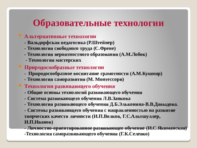 Образовательные технологии Альтернативные технологии  - Вальдорфская педагогика (Р.Штейнер)  - Технология свободного труда (С.Френе)  - Технология вероятностного образования (А.М.Лобок)  - Технология мастерских Природосообразные технологии  - Природосообразное воспитание грамотности (А.М.Кушнир)  - Технология саморазвития (М. Монтессори) Технологии развивающего обучения  - Общие основы технологий развивающего обучения  - Система развивающего обучения Л.В.Занкова  - Технология развивающего обучения Д.Б.Эльконина-В.В.Давыдова.  - Системы развивающего обучения с направленностью на развитие творческих качеств личности (И.П.Волков, Г.С.Альтшуллер, И.П.Иванов)  - Личностно-ориентированное развивающее обучение (И.С.Якиманская)  -Технология саморазвивающего обучения (Г.К.Селевко)
