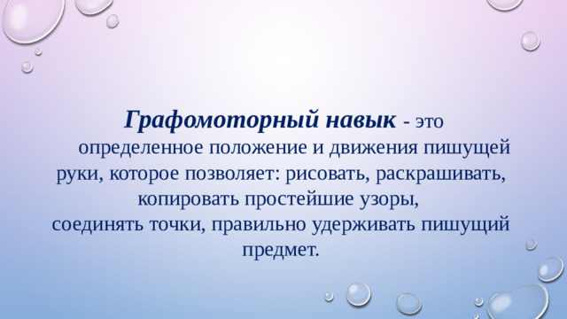 Графомоторный навык - это  определенное положение и движения пишущей руки, которое позволяет: рисовать, раскрашивать, копировать простейшие узоры, соединять точки, правильно удерживать пишущий предмет.