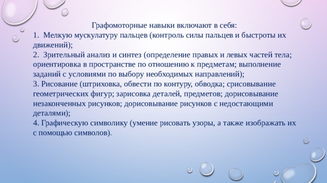Графомоторные навыки включают в себя: 1. Мелкую мускулатуру пальцев (контроль силы пальцев и быстроты их движений); 2. Зрительный анализ и синтез (определение правых и левых частей тела; ориентировка в пространстве по отношению к предметам; выполнение заданий с условиями по выбору необходимых направлений); 3. Рисование (штриховка, обвести по контуру, обводка; срисовывание геометрических фигур; зарисовка деталей, предметов; дорисовывание незаконченных рисунков; дорисовывание рисунков с недостающими деталями); 4. Графическую символику (умение рисовать узоры, а также изображать их с помощью символов) .