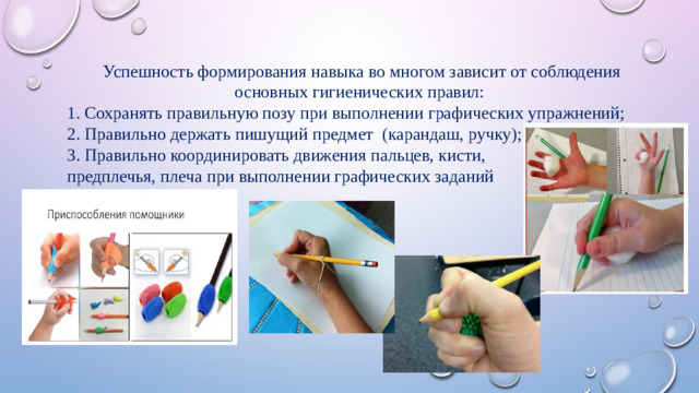 Успешность формирования навыка во многом зависит от соблюдения основных гигиенических правил: 1. Сохранять правильную позу при выполнении графических упражнений; 2. Правильно держать пишущий предмет (карандаш, ручку); 3. Правильно координировать движения пальцев, кисти, предплечья, плеча при выполнении графических заданий